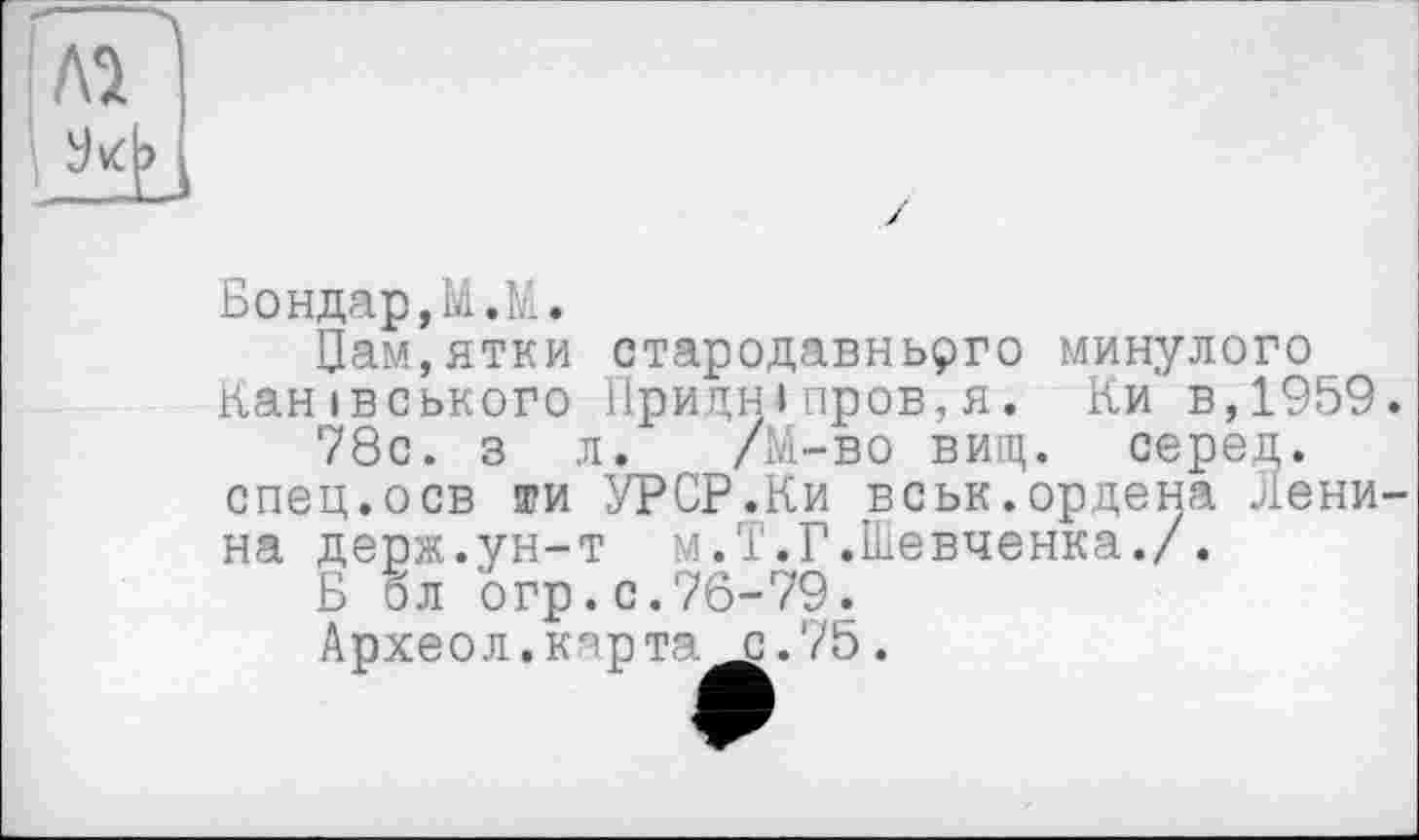 ﻿Бондар,М.М.
Цам,ятки стародавнього минулого Канівського Придніпров,я. Ки в,1959.
78с. з л. /М-во вищ. серед.
спец.осв ти УРСР.Ки вськ.ордена Ленина держ.ун-т м.Т.Г.Шевченка./.
Б бл огр.с.76-79.
Археол.кпрта с.75.